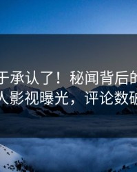 网红终于承认了！秘闻背后的故事在人人影视曝光，评论数破万