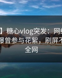 【爆料】糖心vlog突发：网红在傍晚时刻被曝曾参与花絮，刷屏不断席卷全网