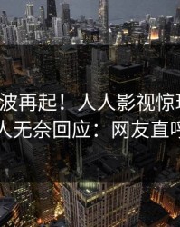 深夜风波再起！人人影视惊现爆料，当事人无奈回应：网友直呼过瘾