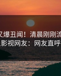 当事人又爆丑闻！清晨刚刚流出花絮，人人影视网友：网友直呼过瘾
