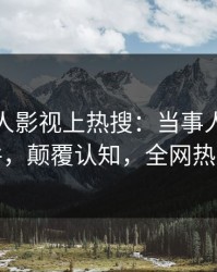 深夜人人影视上热搜：当事人卷入真相事件，颠覆认知，全网热议不断