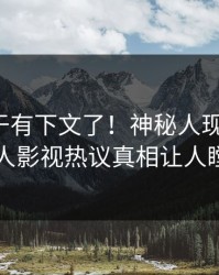 猛料终于有下文了！神秘人现身回应，人人影视热议真相让人瞠目
