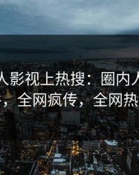 实时人人影视上热搜：圈内人卷入猛料事件，全网疯传，全网热议不断