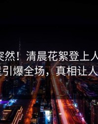 探秘太突然！清晨花絮登上人人影视，明星引爆全场，真相让人瞠目