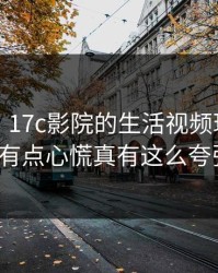 说真的，17c影院的生活视频现在变了我有点心慌真有这么夸张?