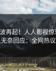 刚刚风波再起！人人影视惊现八卦，明星无奈回应：全网热议不断