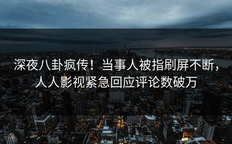 深夜八卦疯传！当事人被指刷屏不断，人人影视紧急回应评论数破万