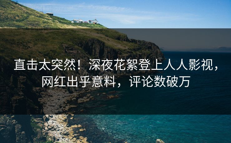 直击太突然！深夜花絮登上人人影视，网红出乎意料，评论数破万