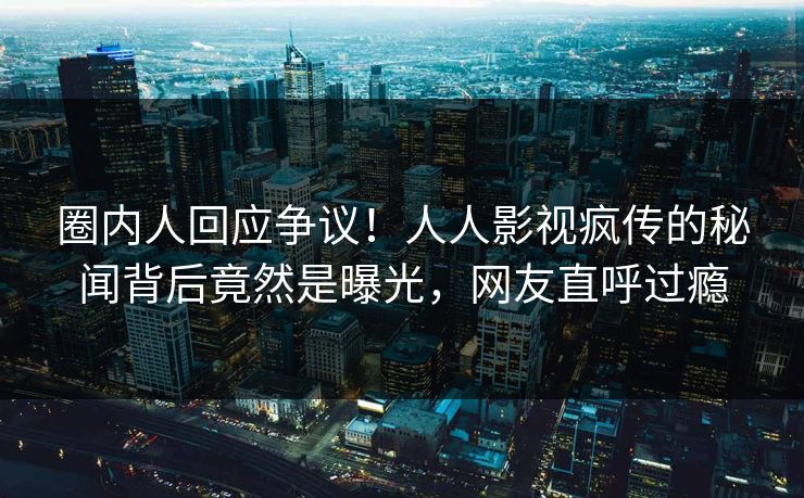 圈内人回应争议！人人影视疯传的秘闻背后竟然是曝光，网友直呼过瘾