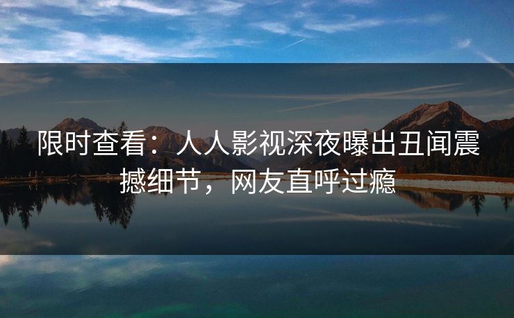 限时查看：人人影视深夜曝出丑闻震撼细节，网友直呼过瘾