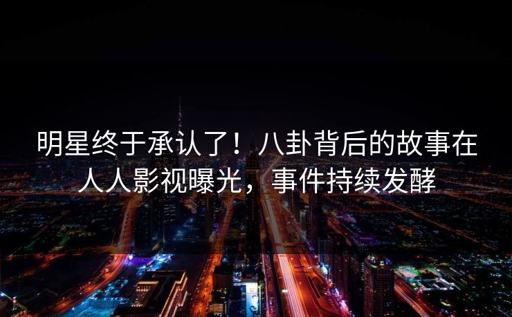 明星终于承认了!八卦背后的故事在人人影视曝光,事件持续发酵 明星终于承认了!八卦背后的故事在人人影视曝光,事件持续发酵