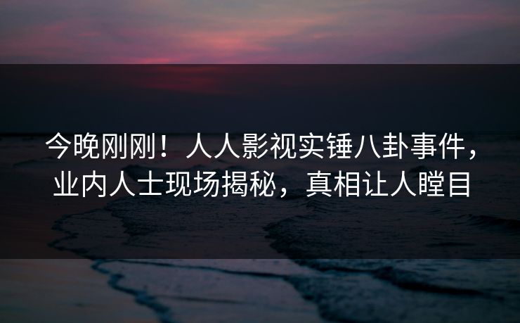 今晚刚刚!人人影视实锤八卦事件,业内人士现场揭秘,真相让人瞠目 今晚刚刚!人人影视实锤八卦事件,业内人士现场揭秘,真相让人瞠目