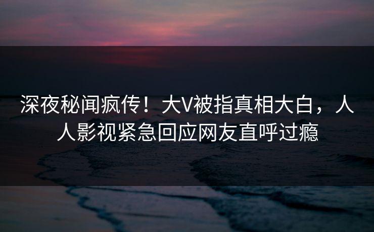 深夜秘闻疯传!大V被指真相大白,人人影视紧急回应网友直呼过瘾 深夜秘闻疯传!大V被指真相大白,人人影视紧急回应网友直呼过瘾