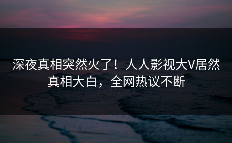深夜真相突然火了！人人影视大V居然真相大白，全网热议不断