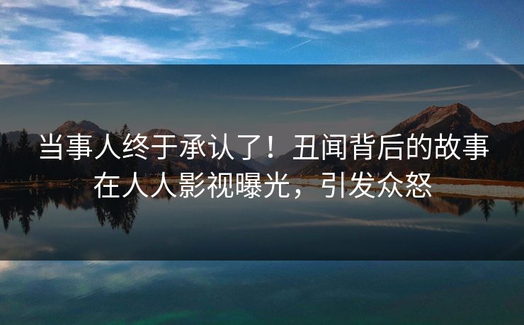 当事人终于承认了!丑闻背后的故事在人人影视曝光,引发众怒 当事人终于承认了!丑闻背后的故事在人人影视曝光,引发众怒