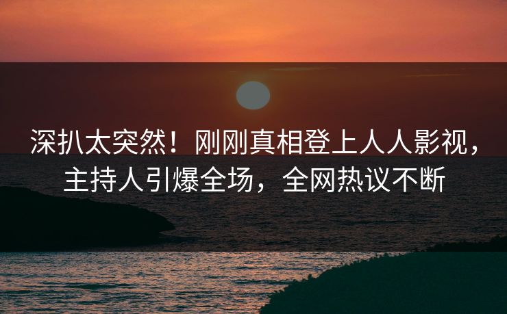 深扒太突然！刚刚真相登上人人影视，主持人引爆全场，全网热议不断