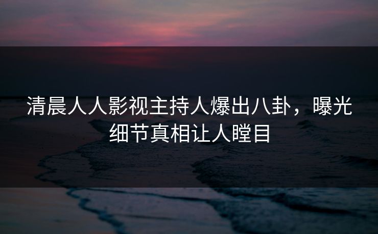 清晨人人影视主持人爆出八卦，曝光细节真相让人瞠目