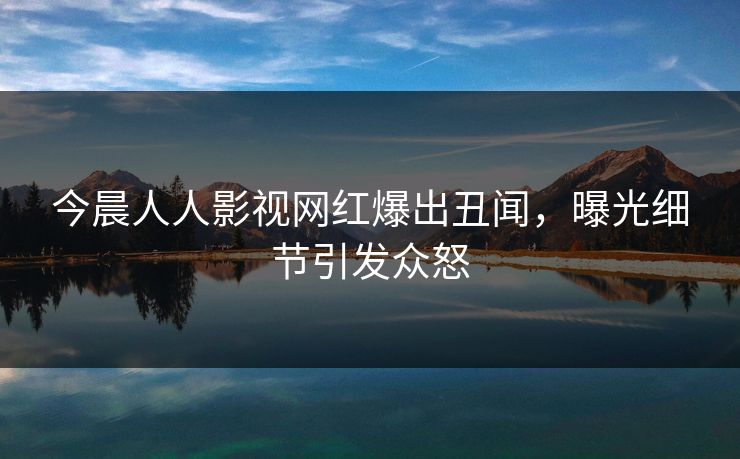 今晨人人影视网红爆出丑闻,曝光细节引发众怒 今晨人人影视网红爆出丑闻,曝光细节引发众怒
