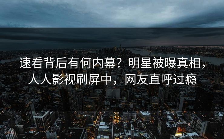 速看背后有何内幕？明星被曝真相，人人影视刷屏中，网友直呼过瘾