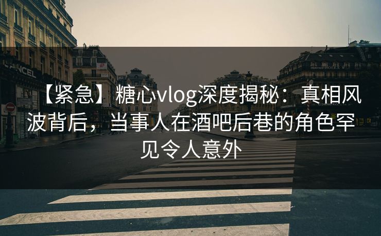 【紧急】糖心vlog深度揭秘:真相风波背后,当事人在酒吧后巷的角色罕见令人意外 【紧急】糖心vlog深度揭秘:真相风波背后,当事人在酒吧后巷的角色罕见令人意外
