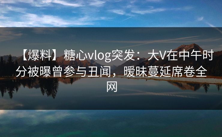 【爆料】糖心vlog突发:大V在中午时分被曝曾参与丑闻,暧昧蔓延席卷全网 【爆料】糖心vlog突发:大V在中午时分被曝曾参与丑闻,暧昧蔓延席卷全网