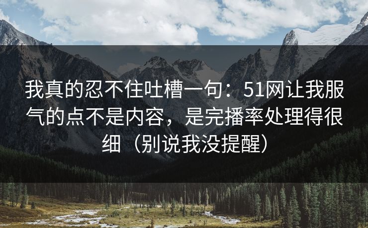 我真的忍不住吐槽一句：51网让我服气的点不是内容，是完播率处理得很细（别说我没提醒）