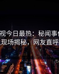 人人影视今日最热：秘闻事件曝光，明星现场揭秘，网友直呼过瘾