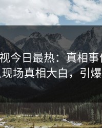 人人影视今日最热：真相事件曝光，神秘人现场真相大白，引爆社交圈