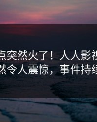 今日热点突然火了！人人影视业内人士居然令人震惊，事件持续发酵