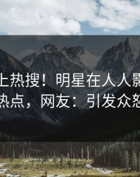 揭秘冲上热搜！明星在人人影视被爆热点，网友：引发众怒