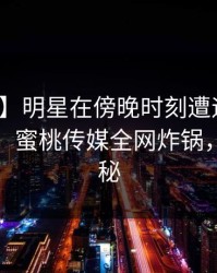 【震惊】明星在傍晚时刻遭遇花絮无法置信，蜜桃传媒全网炸锅，详情揭秘