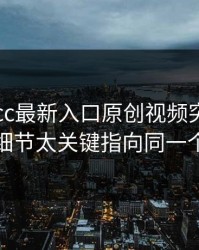 凌晨17cc最新入口原创视频突然冲上热榜细节太关键指向同一个细节