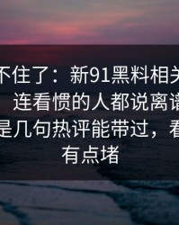 真的绷不住了：新91黑料相关线索越扒越多，连看惯的人都说离谱，这回真的不是几句热评能带过，看完真的有点堵