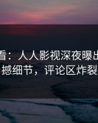 限时查看：人人影视深夜曝出丑闻震撼细节，评论区炸裂