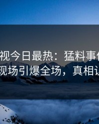 人人影视今日最热：猛料事件曝光，主持人现场引爆全场，真相让人瞠目