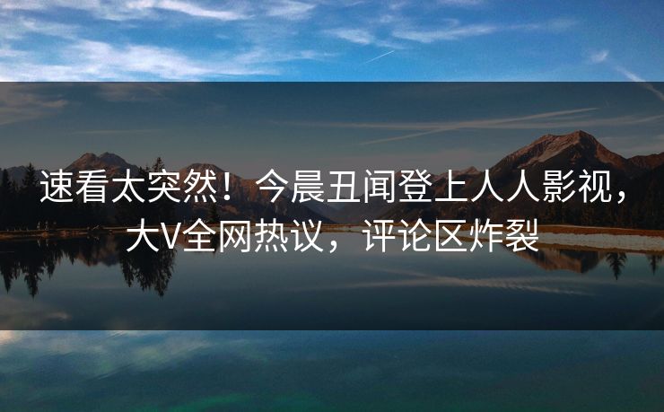 速看太突然！今晨丑闻登上人人影视，大V全网热议，评论区炸裂