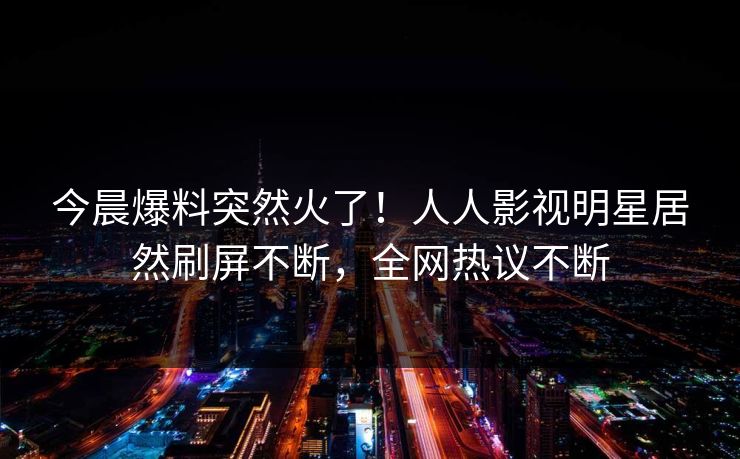 今晨爆料突然火了!人人影视明星居然刷屏不断,全网热议不断 今晨爆料突然火了!人人影视明星居然刷屏不断,全网热议不断