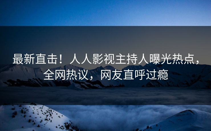 最新直击！人人影视主持人曝光热点，全网热议，网友直呼过瘾