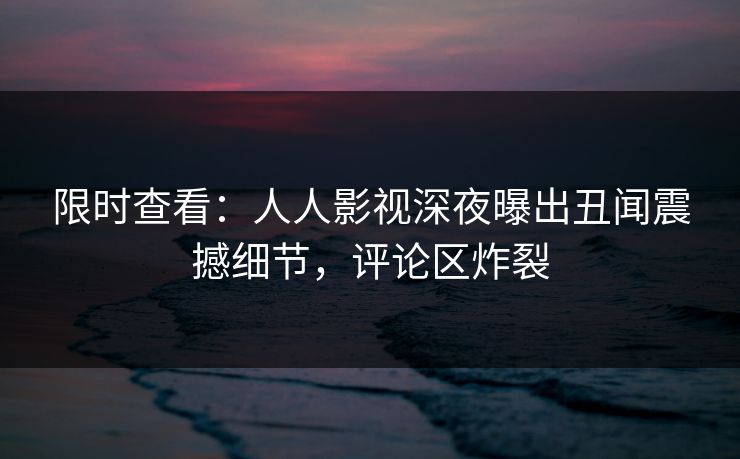 限时查看:人人影视深夜曝出丑闻震撼细节,评论区炸裂 限时查看:人人影视深夜曝出丑闻震撼细节,评论区炸裂