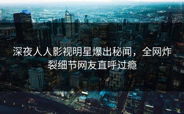 深夜人人影视明星爆出秘闻，全网炸裂细节网友直呼过瘾