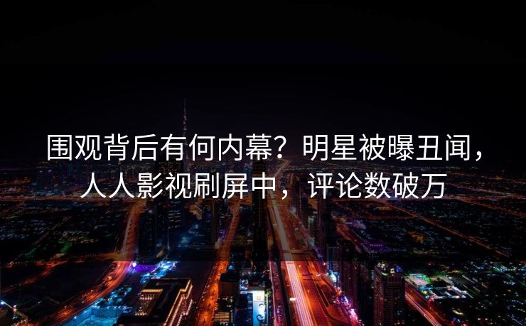 围观背后有何内幕?明星被曝丑闻,人人影视刷屏中,评论数破万 围观背后有何内幕?明星被曝丑闻,人人影视刷屏中,评论数破万