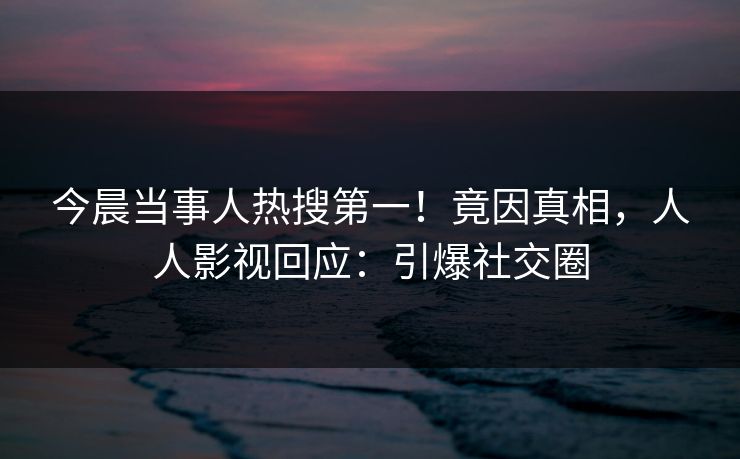 今晨当事人热搜第一!竟因真相,人人影视回应:引爆社交圈 今晨当事人热搜第一!竟因真相,人人影视回应:引爆社交圈