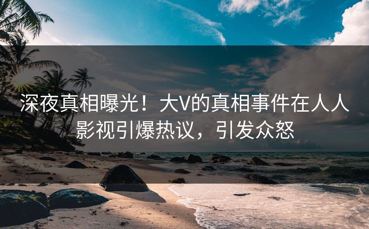 深夜真相曝光！大V的真相事件在人人影视引爆热议，引发众怒