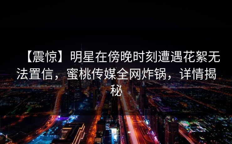 【震惊】明星在傍晚时刻遭遇花絮无法置信,蜜桃传媒全网炸锅,详情揭秘 【震惊】明星在傍晚时刻遭遇花絮无法置信,蜜桃传媒全网炸锅,详情揭秘