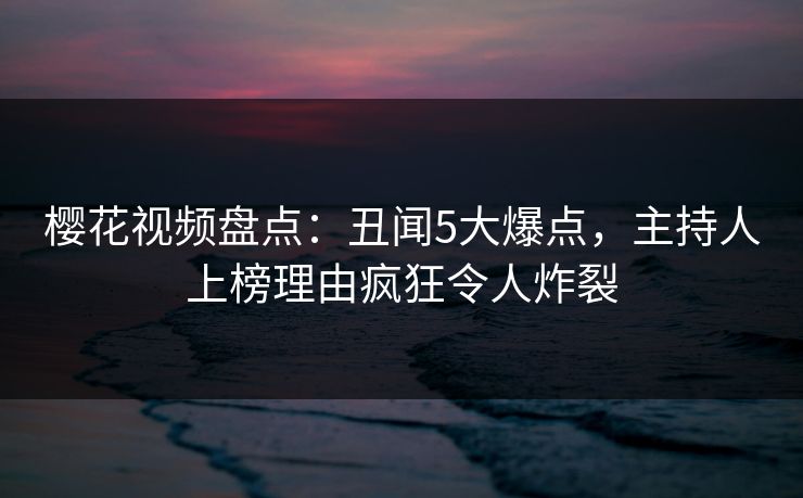 樱花视频盘点:丑闻5大爆点,主持人上榜理由疯狂令人炸裂 樱花视频盘点:丑闻5大爆点,主持人上榜理由疯狂令人炸裂
