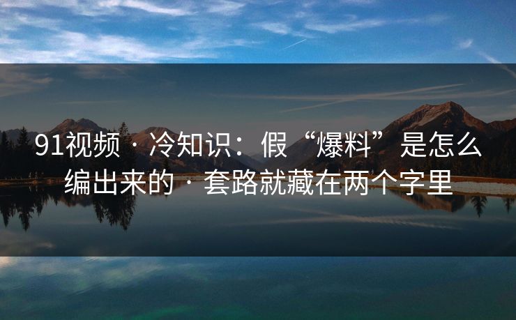 91视频 · 冷知识：假“爆料”是怎么编出来的 · 套路就藏在两个字里