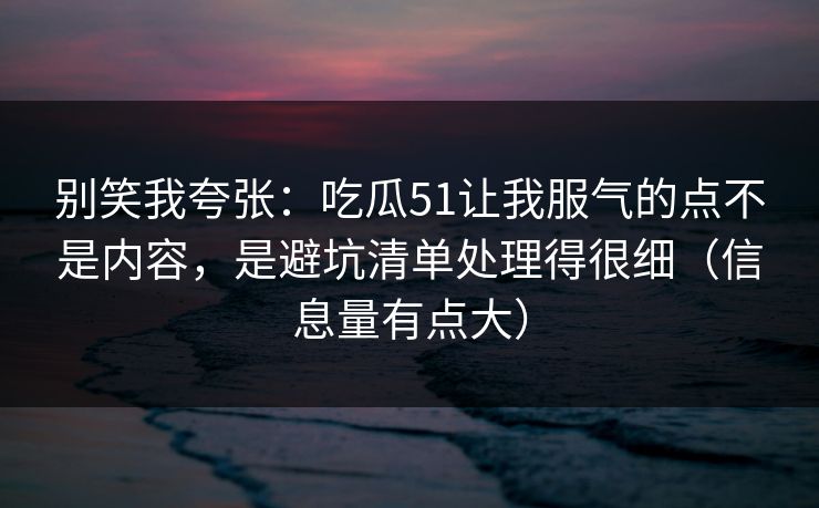 别笑我夸张：吃瓜51让我服气的点不是内容，是避坑清单处理得很细（信息量有点大）