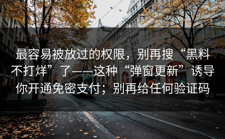 最容易被放过的权限，别再搜“黑料不打烊”了——这种“弹窗更新”诱导你开通免密支付；别再给任何验证码