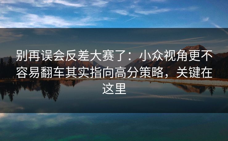 别再误会反差大赛了:小众视角更不容易翻车其实指向高分策略,关键在这里 别再误会反差大赛了:小众视角更不容易翻车其实指向高分策略,关键在这里