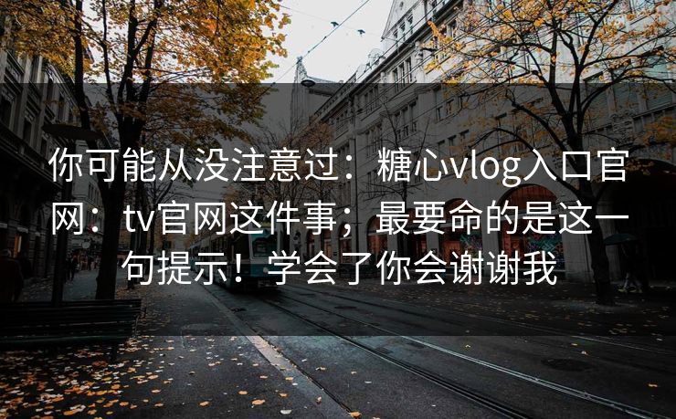 你可能从没注意过：糖心vlog入口官网：tv官网这件事；最要命的是这一句提示！学会了你会谢谢我